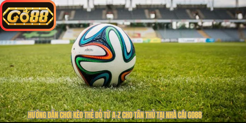 Hướng Dẫn Chơi Kèo Thẻ Đỏ Là Gì Từ A-Z Cho Tân Thủ Tại Nhà Cái Go88